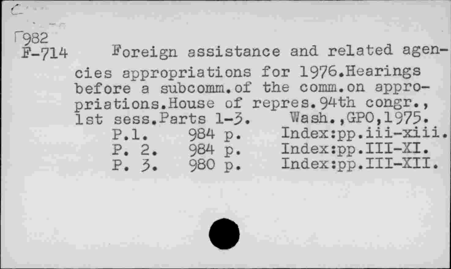 ﻿P982
F-714
Foreign assistance and related agen cies appropriations for 1976.Hearings
before a subcomm.of priations.House of 1st sess.Parts 1-3.
P.l.	984	p.
P. 2.	984	p.
P. 3.	980	p.
the comm.on appro-repres.94th congr.,
Wash.,GPO,1975.
Index:pp.iii-xiii Index:pp.III-XI. Index:pp.III-XII.